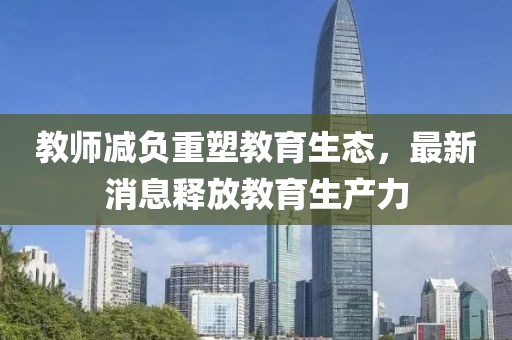 教師減負重塑教育生態(tài)，最新消息釋放教育生產(chǎn)力