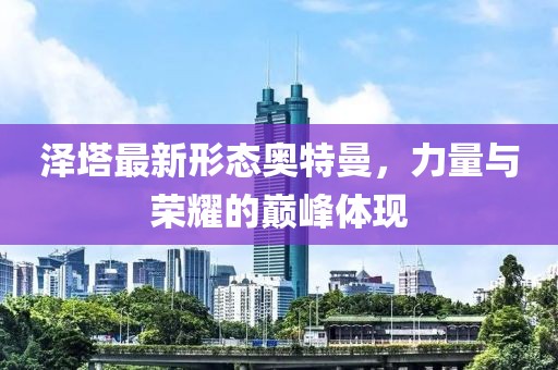 澤塔最新形態(tài)奧特曼，力量與榮耀的巔峰體現(xiàn)