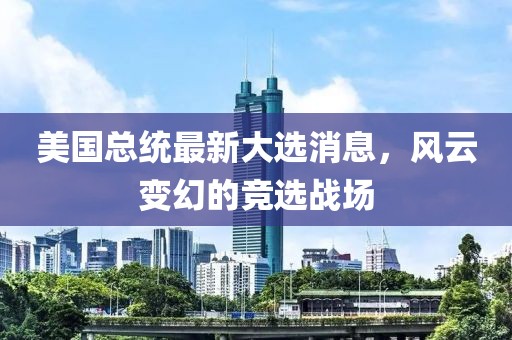 美國總統(tǒng)最新大選消息，風(fēng)云變幻的競選戰(zhàn)場