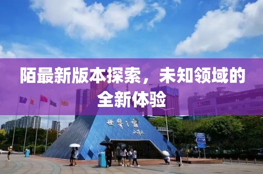 陌最新版本探索，未知領(lǐng)域的全新體驗(yàn)