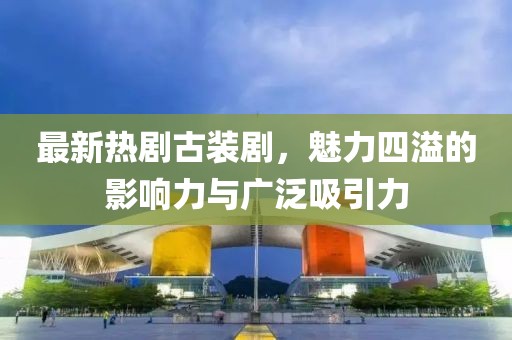 最新熱劇古裝劇，魅力四溢的影響力與廣泛吸引力