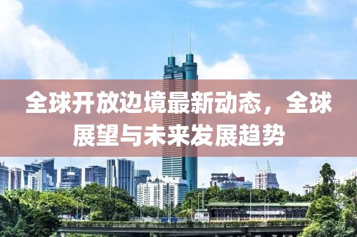 全球開放邊境最新動態(tài)，全球展望與未來發(fā)展趨勢