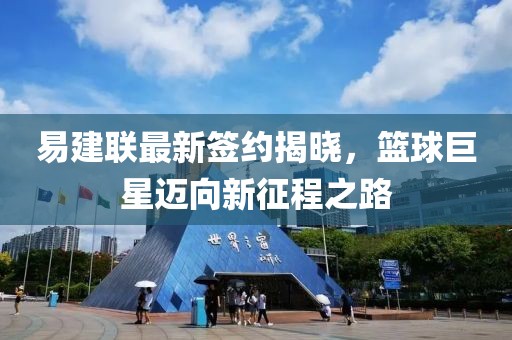 易建聯(lián)最新簽約揭曉，籃球巨星邁向新征程之路