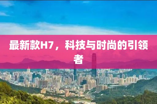 最新款H7，科技與時尚的引領(lǐng)者