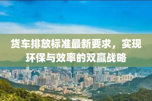 貨車排放標(biāo)準(zhǔn)最新要求，實(shí)現(xiàn)環(huán)保與效率的雙贏戰(zhàn)略
