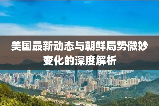 美國最新動態(tài)與朝鮮局勢微妙變化的深度解析