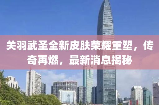 關(guān)羽武圣全新皮膚榮耀重塑，傳奇再燃，最新消息揭秘