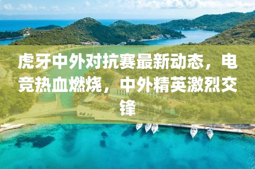 虎牙中外對抗賽最新動(dòng)態(tài)，電競熱血燃燒，中外精英激烈交鋒
