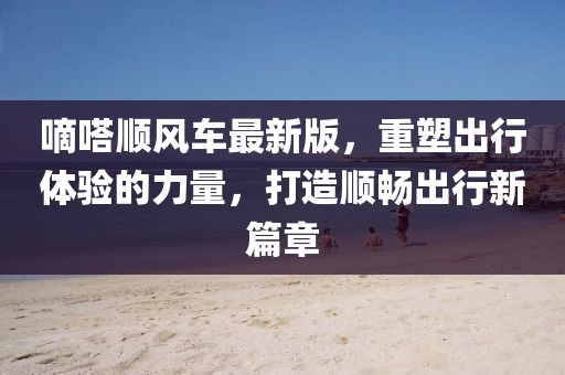 嘀嗒順風車最新版，重塑出行體驗的力量，打造順暢出行新篇章