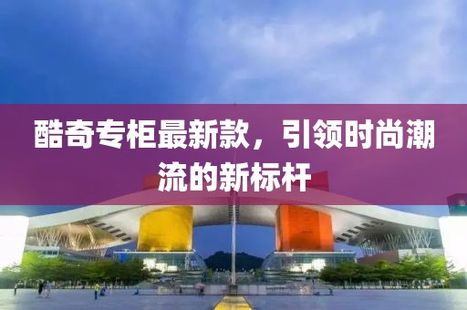 酷奇專柜最新款，引領(lǐng)時(shí)尚潮流的新標(biāo)桿