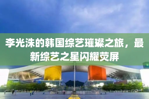 李光洙的韓國(guó)綜藝璀璨之旅，最新綜藝之星閃耀熒屏
