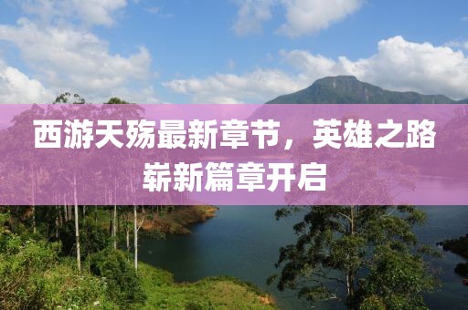 西游天殤最新章節(jié)，英雄之路嶄新篇章開(kāi)啟
