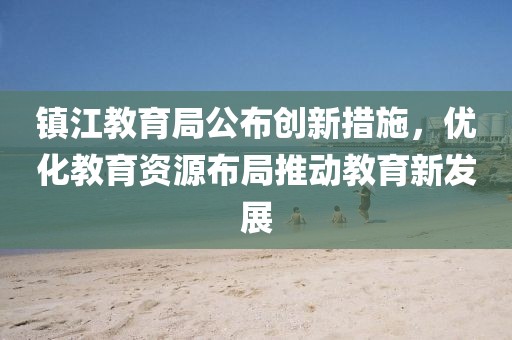 鎮(zhèn)江教育局公布創(chuàng)新措施，優(yōu)化教育資源布局推動教育新發(fā)展