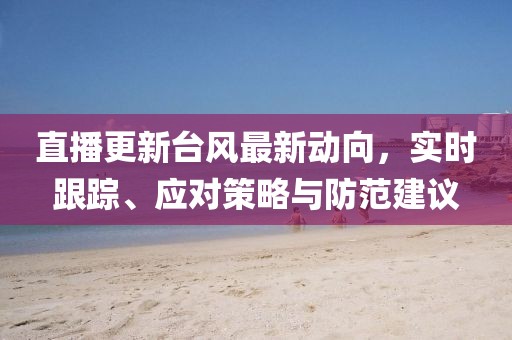 直播更新臺風(fēng)最新動向，實時跟蹤、應(yīng)對策略與防范建議