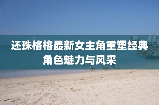 還珠格格最新女主角重塑經(jīng)典角色魅力與風(fēng)采