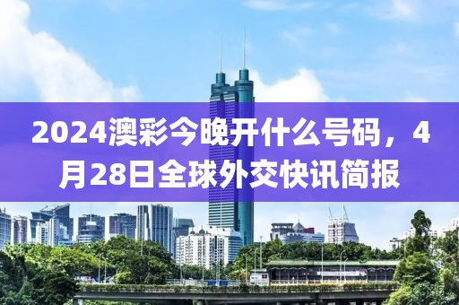 2024澳彩今晚開(kāi)什么號(hào)碼，4月28日全球外交快訊簡(jiǎn)報(bào)