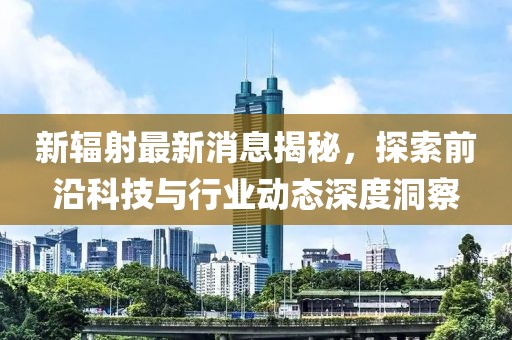 新輻射最新消息揭秘，探索前沿科技與行業(yè)動態(tài)深度洞察