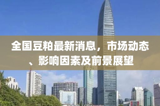 全國豆粕最新消息，市場動態(tài)、影響因素及前景展望