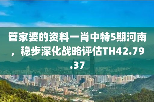 管家婆的資料一肖中特5期河南，穩(wěn)步深化戰(zhàn)略評(píng)估TH42.79.37