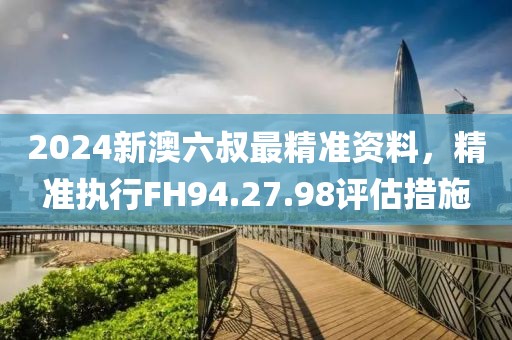 2024新澳六叔最精準(zhǔn)資料，精準(zhǔn)執(zhí)行FH94.27.98評估措施