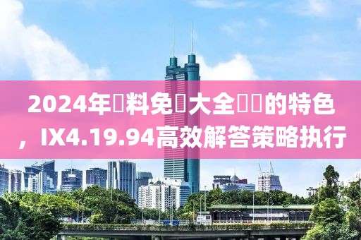 2024年資料免費大全優(yōu)勢的特色，IX4.19.94高效解答策略執(zhí)行