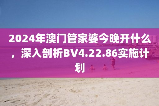 2024年澳門管家婆今晚開什么，深入剖析BV4.22.86實施計劃