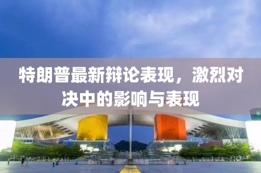 特朗普最新辯論表現(xiàn)，激烈對決中的影響與表現(xiàn)